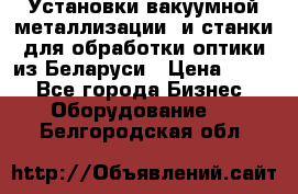 Установки вакуумной металлизации  и станки для обработки оптики из Беларуси › Цена ­ 100 - Все города Бизнес » Оборудование   . Белгородская обл.